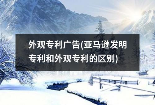 外观专利广告(亚马逊发明专利和外观专利的区别)