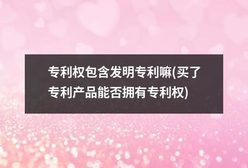 专利权包含发明专利嘛(买了专利产品能否拥有专利权)