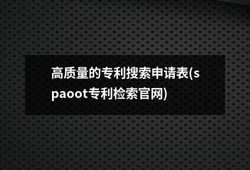 高质量的专利搜索申请表(spaoot专利检索官网)