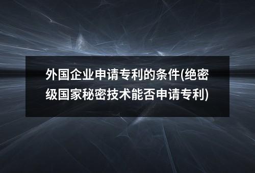 外国企业申请专利的条件(绝密级国家秘密技术能否申请专利)