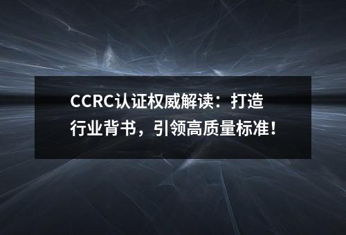 CCRC认证权威解读：打造行业背书，引领高质量标准！