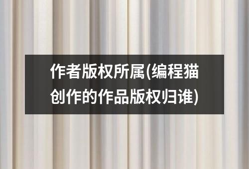 作者版权所属(编程猫创作的作品版权归谁)