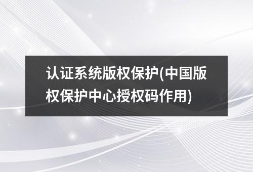 认证系统版权保护(中国版权保护中心授权码作用)