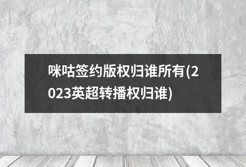 咪咕签约版权归谁所有(2023英超转播权归谁)