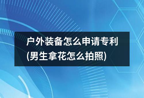户外装备怎么申请专利(男生拿花怎么拍照)