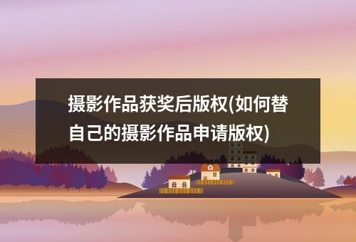摄影作品获奖后版权(如何替自己的摄影作品申请版权)